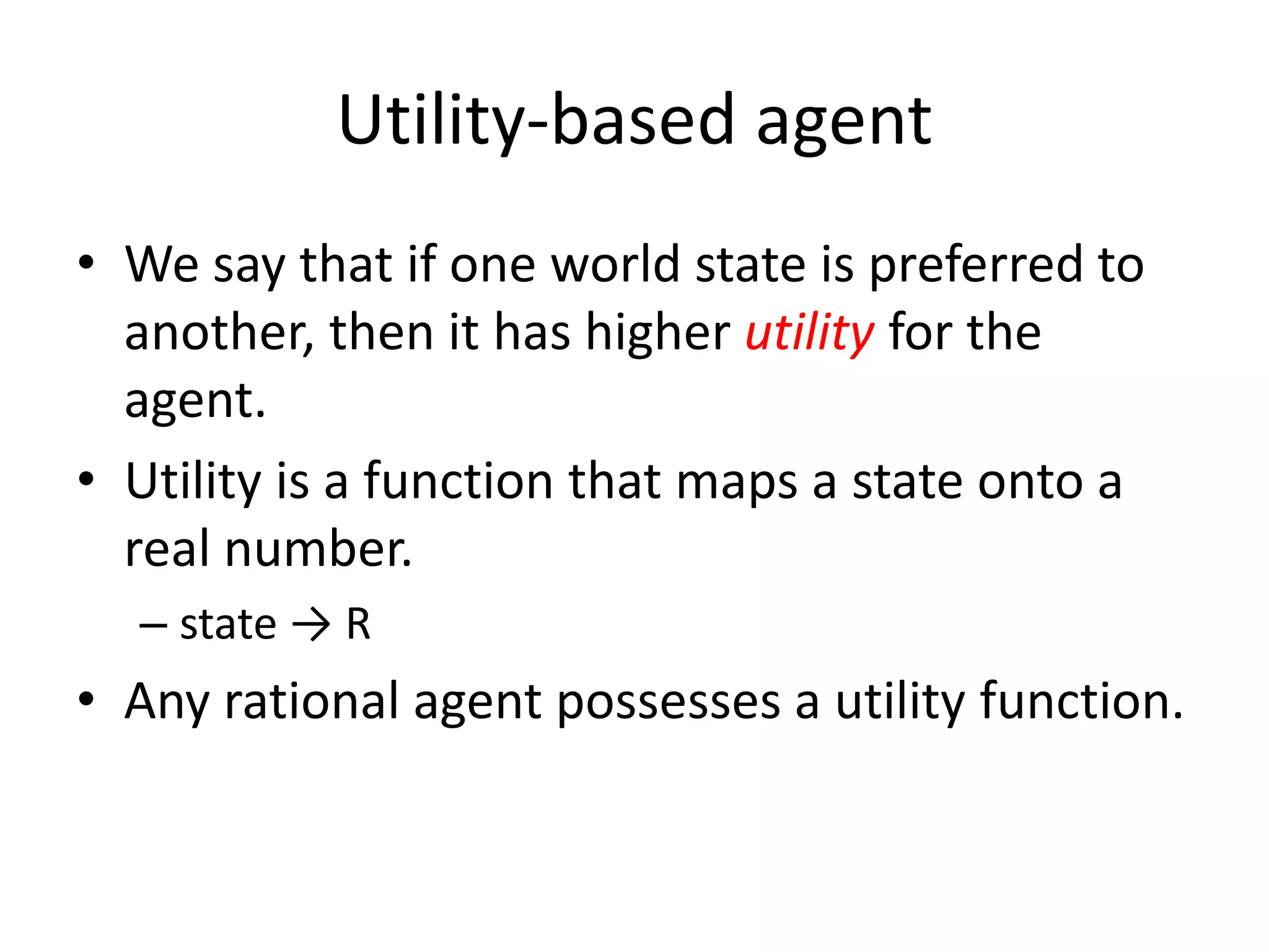 Utility-based agent
• We say that if one world state is preferred to
another, then it has higher utility for the
agent.
• Utility is a function that maps a state onto a
real number.
– state → R
• Any rational agent possesses a utility function.
 