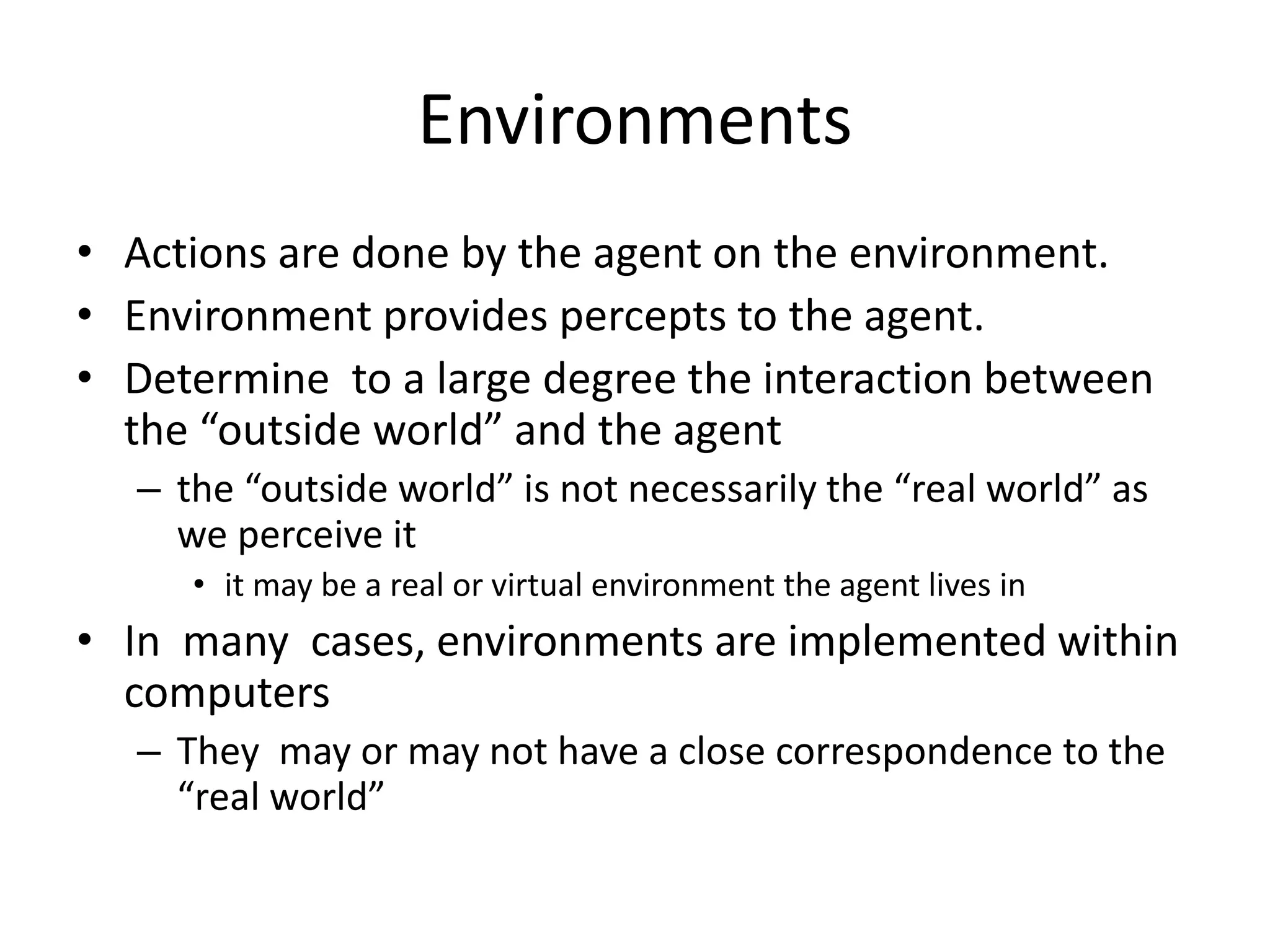 Environments
• Actions are done by the agent on the environment.
• Environment provides percepts to the agent.
• Determine to a large degree the interaction between
the “outside world” and the agent
– the “outside world” is not necessarily the “real world” as
we perceive it
• it may be a real or virtual environment the agent lives in
• In many cases, environments are implemented within
computers
– They may or may not have a close correspondence to the
“real world”
 