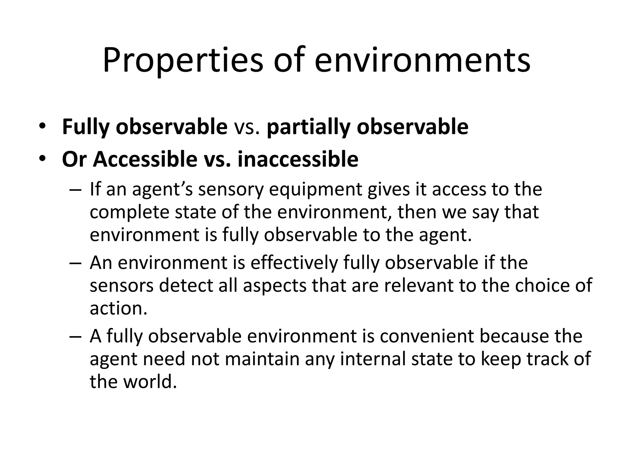 Properties of environments
• Fully observable vs. partially observable
• Or Accessible vs. inaccessible
– If an agent’s sensory equipment gives it access to the
complete state of the environment, then we say that
environment is fully observable to the agent.
– An environment is effectively fully observable if the
sensors detect all aspects that are relevant to the choice of
action.
– A fully observable environment is convenient because the
agent need not maintain any internal state to keep track of
the world.
 