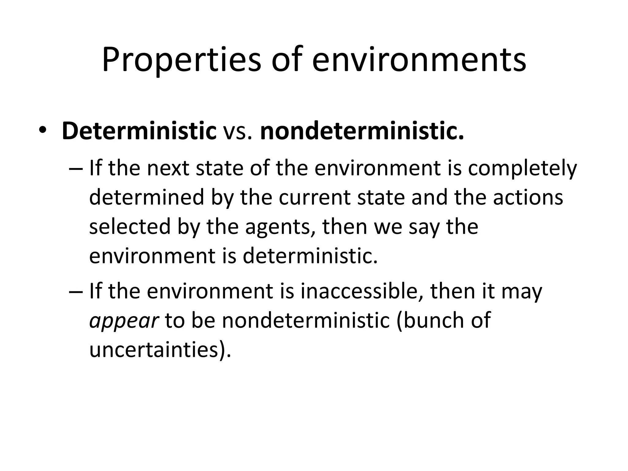 Properties of environments
• Deterministic vs. nondeterministic.
– If the next state of the environment is completely
determined by the current state and the actions
selected by the agents, then we say the
environment is deterministic.
– If the environment is inaccessible, then it may
appear to be nondeterministic (bunch of
uncertainties).
 
