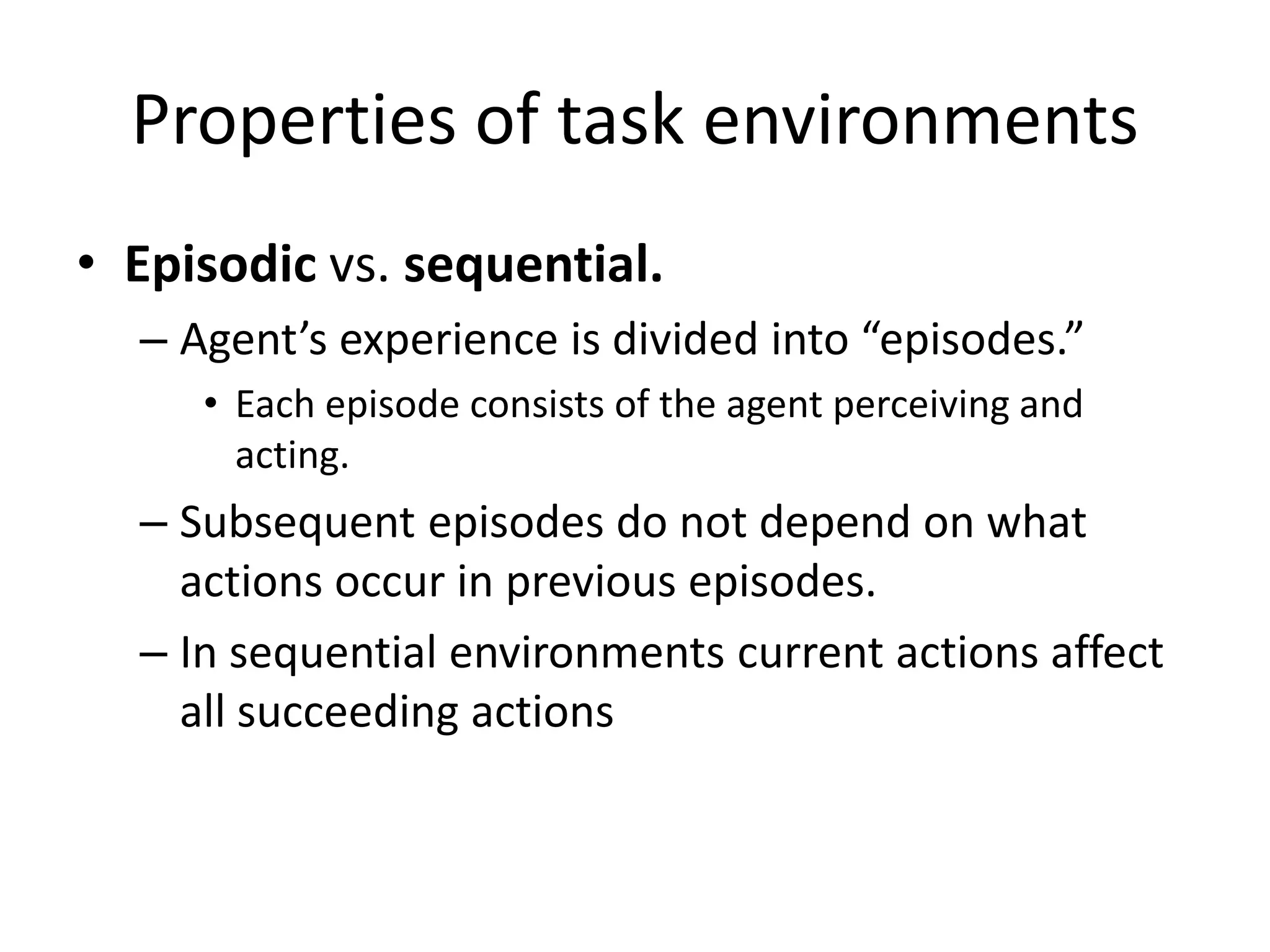Properties of task environments
• Episodic vs. sequential.
– Agent’s experience is divided into “episodes.”
• Each episode consists of the agent perceiving and
acting.
– Subsequent episodes do not depend on what
actions occur in previous episodes.
– In sequential environments current actions affect
all succeeding actions
 
