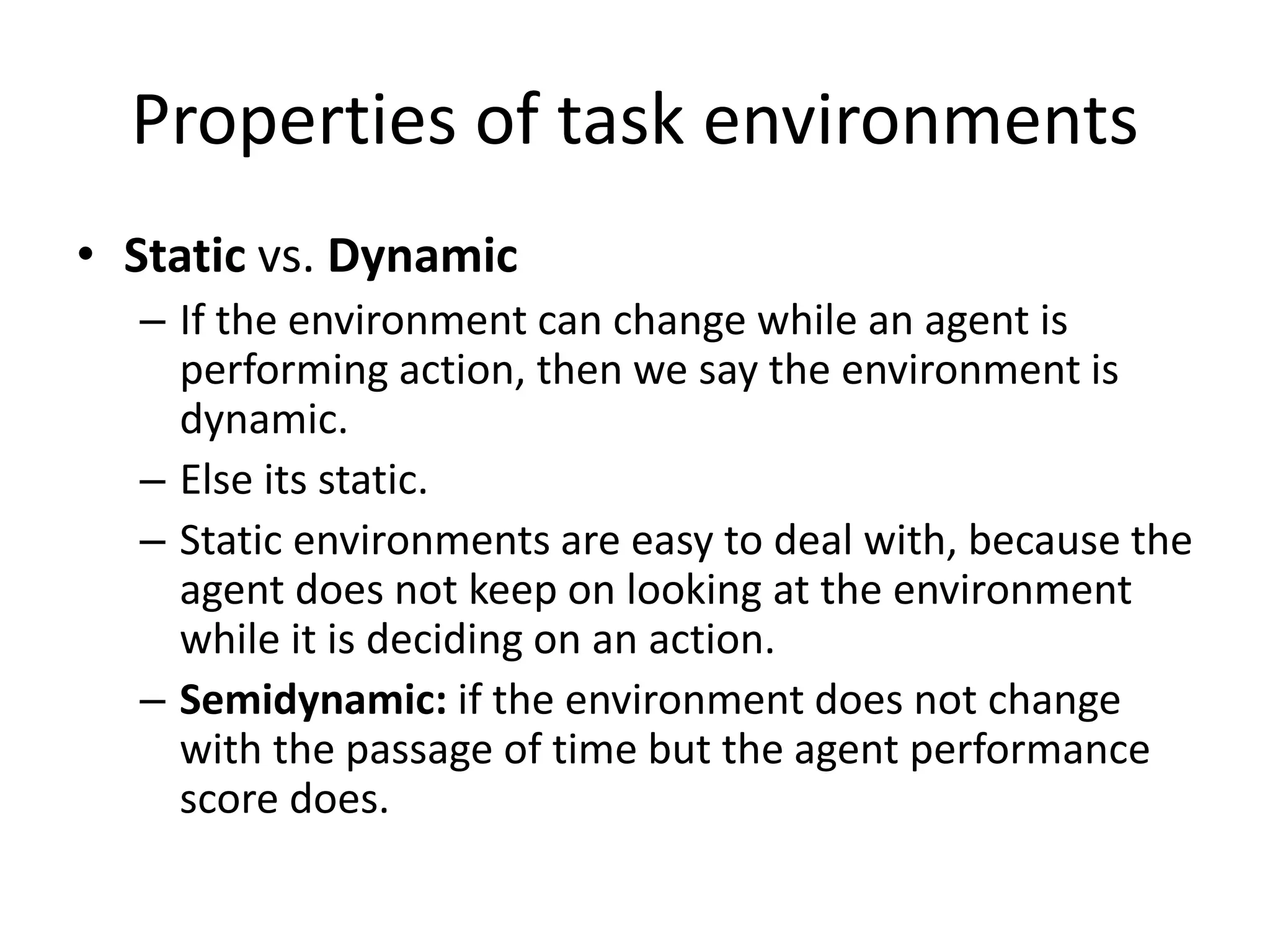 Properties of task environments
• Static vs. Dynamic
– If the environment can change while an agent is
performing action, then we say the environment is
dynamic.
– Else its static.
– Static environments are easy to deal with, because the
agent does not keep on looking at the environment
while it is deciding on an action.
– Semidynamic: if the environment does not change
with the passage of time but the agent performance
score does.
 