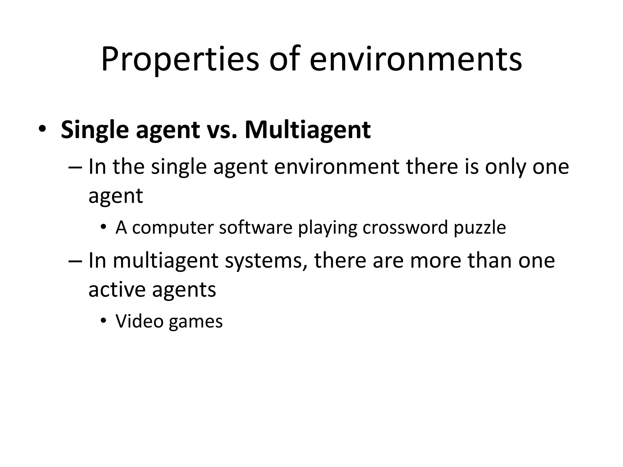 Properties of environments
• Single agent vs. Multiagent
– In the single agent environment there is only one
agent
• A computer software playing crossword puzzle
– In multiagent systems, there are more than one
active agents
• Video games
 