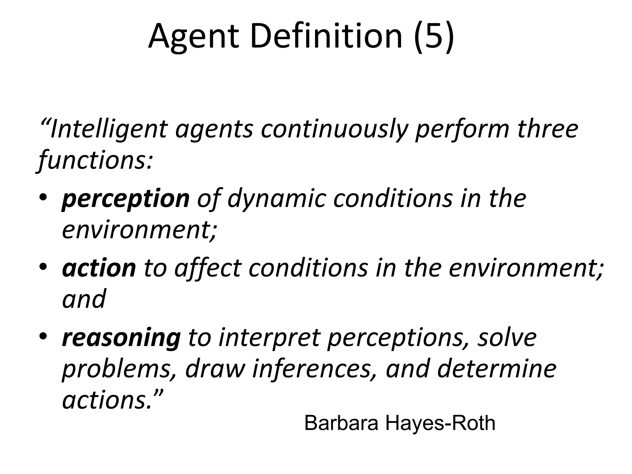 “Intelligent agents continuously perform three
functions:
• perception of dynamic conditions in the
environment;
• action to affect conditions in the environment;
and
• reasoning to interpret perceptions, solve
problems, draw inferences, and determine
actions.”
Barbara Hayes-Roth
Agent Definition (5)
 