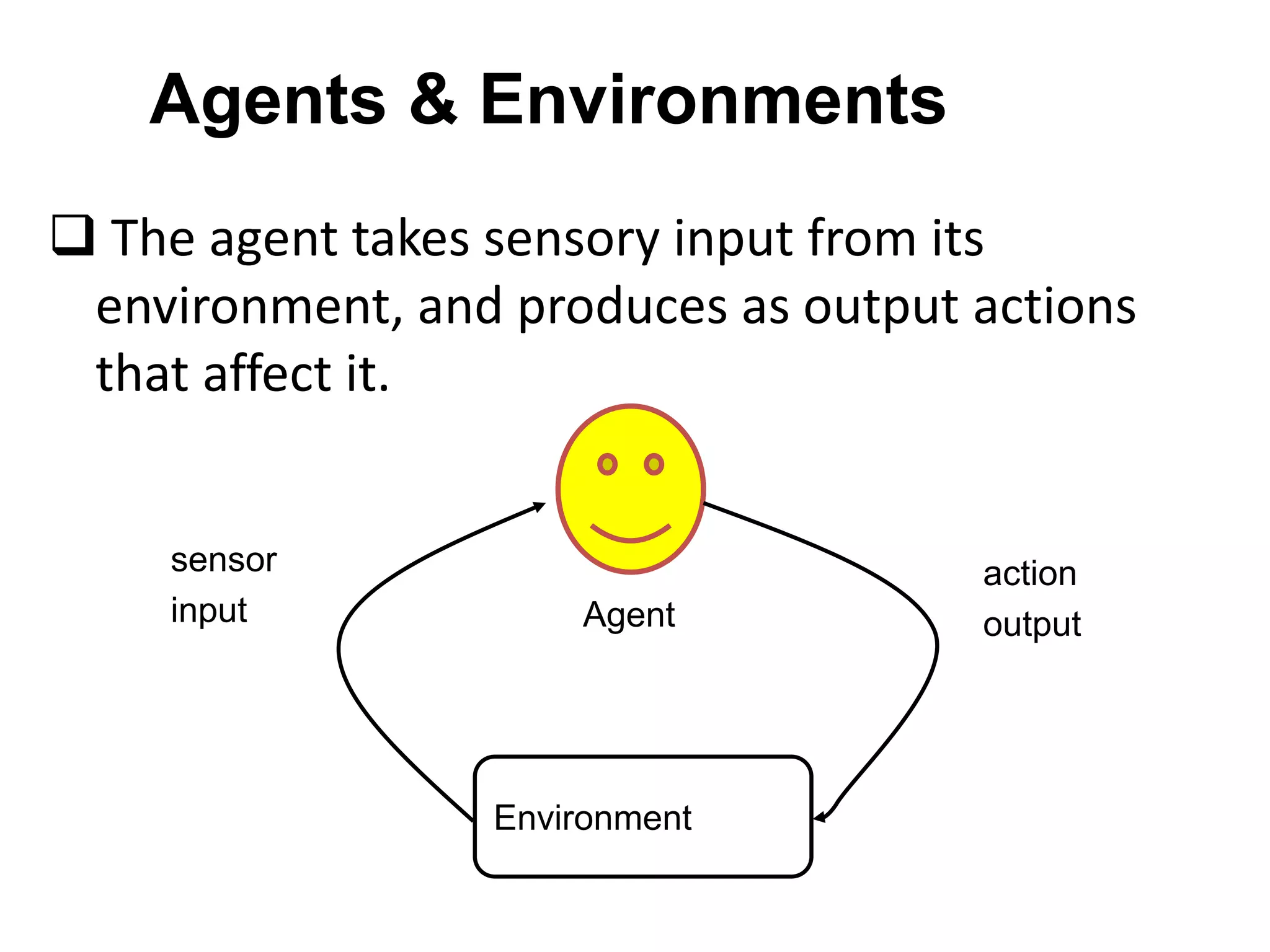 Agents & Environments
 The agent takes sensory input from its
environment, and produces as output actions
that affect it.
Environment
sensor
input
action
outputAgent
 