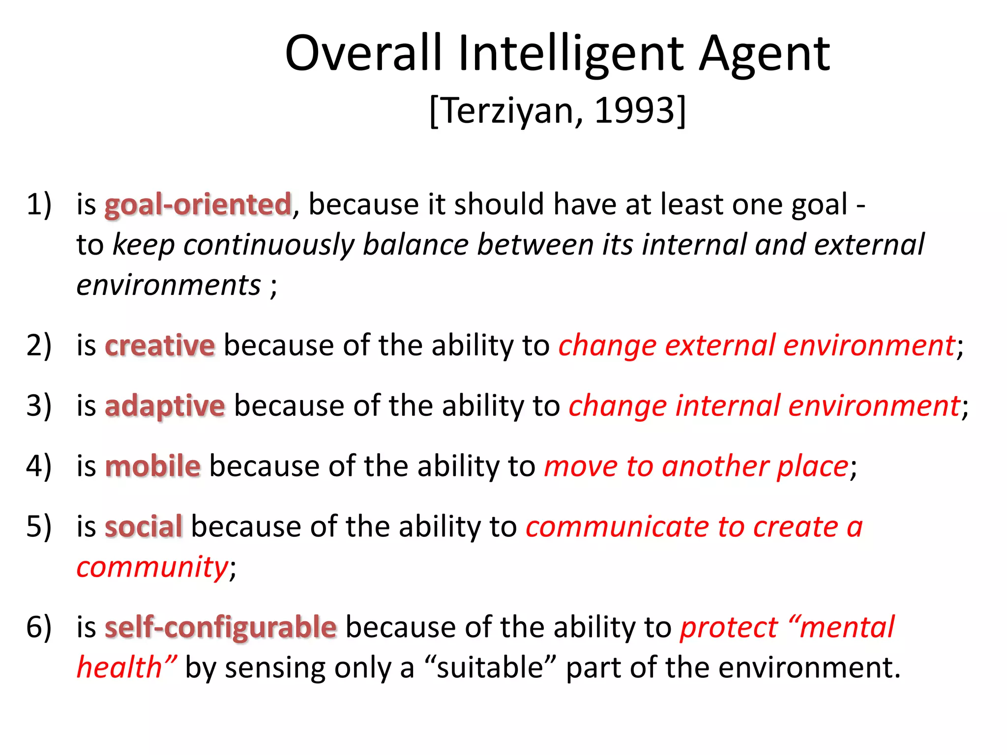 Overall Intelligent Agent
[Terziyan, 1993]
1) is goal-oriented, because it should have at least one goal -
to keep continuously balance between its internal and external
environments ;
2) is creative because of the ability to change external environment;
3) is adaptive because of the ability to change internal environment;
4) is mobile because of the ability to move to another place;
5) is social because of the ability to communicate to create a
community;
6) is self-configurable because of the ability to protect “mental
health” by sensing only a “suitable” part of the environment.
 