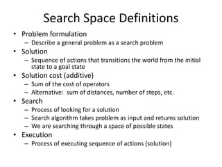 Search Space Definitions
• Problem formulation
– Describe a general problem as a search problem
• Solution
– Sequence of actions that transitions the world from the initial
state to a goal state
• Solution cost (additive)
– Sum of the cost of operators
– Alternative: sum of distances, number of steps, etc.
• Search
– Process of looking for a solution
– Search algorithm takes problem as input and returns solution
– We are searching through a space of possible states
• Execution
– Process of executing sequence of actions (solution)
 