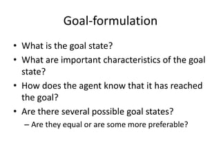 Goal-formulation
• What is the goal state?
• What are important characteristics of the goal
state?
• How does the agent know that it has reached
the goal?
• Are there several possible goal states?
– Are they equal or are some more preferable?
 