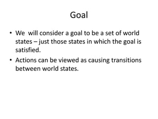 Goal
• We will consider a goal to be a set of world
states – just those states in which the goal is
satisfied.
• Actions can be viewed as causing transitions
between world states.
 