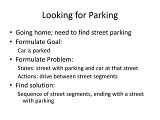 Looking for Parking
• Going home; need to find street parking
• Formulate Goal:
Car is parked
• Formulate Problem:
States: street with parking and car at that street
Actions: drive between street segments
• Find solution:
Sequence of street segments, ending with a street
with parking
 