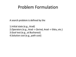 Problem Formulation
A search problem is defined by the
1.Initial state (e.g., Arad)
2.Operators (e.g., Arad -> Zerind, Arad -> Sibiu, etc.)
3.Goal test (e.g., at Bucharest)
4.Solution cost (e.g., path cost)
 