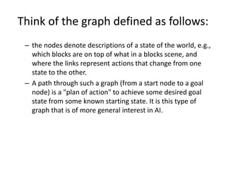 Think of the graph defined as follows:
– the nodes denote descriptions of a state of the world, e.g.,
which blocks are on top of what in a blocks scene, and
where the links represent actions that change from one
state to the other.
– A path through such a graph (from a start node to a goal
node) is a "plan of action" to achieve some desired goal
state from some known starting state. It is this type of
graph that is of more general interest in AI.
 