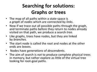 Searching for solutions:
Graphs or trees
• The map of all paths within a state-space is
a graph of nodes which are connected by links.
• Now if we trace out all possible paths through the graph,
and terminate paths before they return to nodes already
visited on that path, we produce a search tree.
• Like graphs, trees have nodes, but they are linked
by branches.
• The start node is called the root and nodes at the other
ends are leaves.
• Nodes have generations of descendents.
• The aim of search is not to produce complete physical trees
in memory, but rather explore as little of the virtual tree
looking for root-goal paths.
 