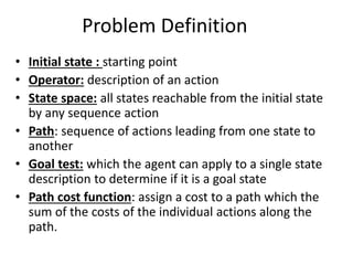 Problem Definition
• Initial state : starting point
• Operator: description of an action
• State space: all states reachable from the initial state
by any sequence action
• Path: sequence of actions leading from one state to
another
• Goal test: which the agent can apply to a single state
description to determine if it is a goal state
• Path cost function: assign a cost to a path which the
sum of the costs of the individual actions along the
path.
 