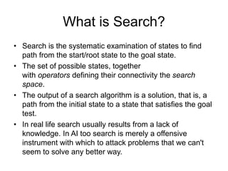 What is Search?
• Search is the systematic examination of states to find
path from the start/root state to the goal state.
• The set of possible states, together
with operators defining their connectivity the search
space.
• The output of a search algorithm is a solution, that is, a
path from the initial state to a state that satisfies the goal
test.
• In real life search usually results from a lack of
knowledge. In AI too search is merely a offensive
instrument with which to attack problems that we can't
seem to solve any better way.
 