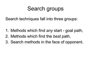 Search groups
Search techniques fall into three groups:
1. Methods which find any start - goal path,
2. Methods which find the best path,
3. Search methods in the face of opponent.
 