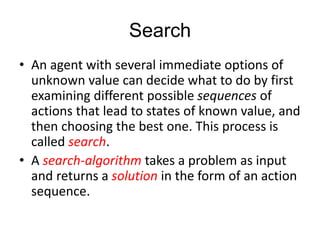 Search
• An agent with several immediate options of
unknown value can decide what to do by first
examining different possible sequences of
actions that lead to states of known value, and
then choosing the best one. This process is
called search.
• A search-algorithm takes a problem as input
and returns a solution in the form of an action
sequence.
 