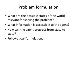Problem formulation
• What are the possible states of the world
relevant for solving the problem?
• What information is accessible to the agent?
• How can the agent progress from state to
state?
• Follows goal-formulation.
 