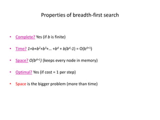 Properties of breadth-first search
• Complete? Yes (if b is finite)
• Time? 1+b+b2+b3+… +bd + b(bd-1) = O(bd+1)
• Space? O(bd+1) (keeps every node in memory)
• Optimal? Yes (if cost = 1 per step)
• Space is the bigger problem (more than time)
 