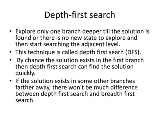 Depth-first search
• Explore only one branch deeper till the solution is
found or there is no new state to explore and
then start searching the adjacent level.
• This technique is called depth first searh (DFS).
• By chance the solution exists in the first branch
then depth first search can find the solution
quickly.
• If the solution exists in some other branches
farther away, there won't be much difference
between depth first search and breadth first
search
 