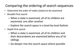 Comparing the ordering of search sequences
• Determine the order of nodes (states) to be examined
• Breadth-first search
– When a state is examined, all of its children are
examined, one after another
– Explore the search space in a level-by-level fashion
• Depth-first search
– When a state is examined, all of its children and
their descendants are examined before any of its
siblings
– Go deeper into the search space where possible
 