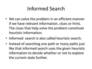 Informed Search
• We can solve the problem in an efficient manner
if we have relevant information, clues or hints.
The clues that help solve the problem constitute
heuristic information.
• Informed search is also called heuristic search.
• Instead of searching one path or many paths just
like that informed search uses the given heuristic
information to decide whether or not to explore
the current state further.
 