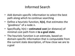 Informed Search
• Add domain-specific information to select the best
path along which to continue searching
• Define a heuristic function, h(n), that estimates the
“goodness” of a node n.
• Specifically, h(n) = estimated cost (or distance) of
minimal cost path from n to a goal state.
• The heuristic function is an estimate, based on
domain-specific information that is computable from
the current state description, of how close we are to
a goal
 