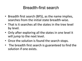 Breadth-first search
• Breadth first search (BFS), as the name implies,
searches from the initial state breadth-wise.
• That is it searches all the states in the tree level
by level.
• Only after exploring all the states in one level it
will jump to the next level.
• Once the solution is found the search stops.
• The breadth first search is guaranteed to find the
solution if one exists.
 