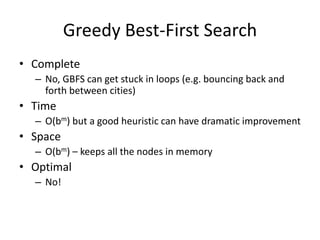 Greedy Best-First Search
• Complete
– No, GBFS can get stuck in loops (e.g. bouncing back and
forth between cities)
• Time
– O(bm) but a good heuristic can have dramatic improvement
• Space
– O(bm) – keeps all the nodes in memory
• Optimal
– No!
 
