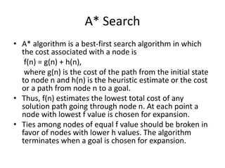 A* Search
• A* algorithm is a best-first search algorithm in which
the cost associated with a node is
f(n) = g(n) + h(n),
where g(n) is the cost of the path from the initial state
to node n and h(n) is the heuristic estimate or the cost
or a path from node n to a goal.
• Thus, f(n) estimates the lowest total cost of any
solution path going through node n. At each point a
node with lowest f value is chosen for expansion.
• Ties among nodes of equal f value should be broken in
favor of nodes with lower h values. The algorithm
terminates when a goal is chosen for expansion.
 