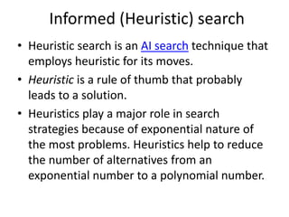 Informed (Heuristic) search
• Heuristic search is an AI search technique that
employs heuristic for its moves.
• Heuristic is a rule of thumb that probably
leads to a solution.
• Heuristics play a major role in search
strategies because of exponential nature of
the most problems. Heuristics help to reduce
the number of alternatives from an
exponential number to a polynomial number.
 