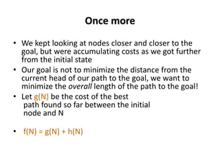 Once more
• We kept looking at nodes closer and closer to the
goal, but were accumulating costs as we got further
from the initial state
• Our goal is not to minimize the distance from the
current head of our path to the goal, we want to
minimize the overall length of the path to the goal!
• Let g(N) be the cost of the best
path found so far between the initial
node and N
• f(N) = g(N) + h(N)
 