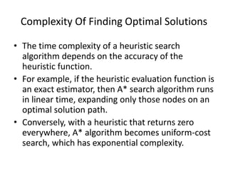 Complexity Of Finding Optimal Solutions
• The time complexity of a heuristic search
algorithm depends on the accuracy of the
heuristic function.
• For example, if the heuristic evaluation function is
an exact estimator, then A* search algorithm runs
in linear time, expanding only those nodes on an
optimal solution path.
• Conversely, with a heuristic that returns zero
everywhere, A* algorithm becomes uniform-cost
search, which has exponential complexity.
 