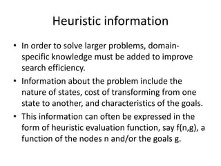 Heuristic information
• In order to solve larger problems, domain-
specific knowledge must be added to improve
search efficiency.
• Information about the problem include the
nature of states, cost of transforming from one
state to another, and characteristics of the goals.
• This information can often be expressed in the
form of heuristic evaluation function, say f(n,g), a
function of the nodes n and/or the goals g.
 