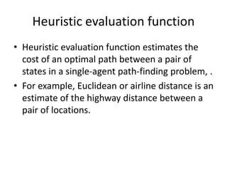 Heuristic evaluation function
• Heuristic evaluation function estimates the
cost of an optimal path between a pair of
states in a single-agent path-finding problem, .
• For example, Euclidean or airline distance is an
estimate of the highway distance between a
pair of locations.
 
