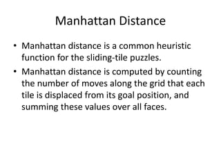 Manhattan Distance
• Manhattan distance is a common heuristic
function for the sliding-tile puzzles.
• Manhattan distance is computed by counting
the number of moves along the grid that each
tile is displaced from its goal position, and
summing these values over all faces.
 