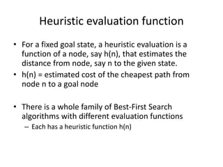 Heuristic evaluation function
• For a fixed goal state, a heuristic evaluation is a
function of a node, say h(n), that estimates the
distance from node, say n to the given state.
• h(n) = estimated cost of the cheapest path from
node n to a goal node
• There is a whole family of Best-First Search
algorithms with different evaluation functions
– Each has a heuristic function h(n)
 