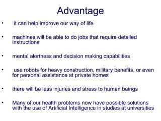 Advantage
• it can help improve our way of life
• machines will be able to do jobs that require detailed
instructions
• mental alertness and decision making capabilities
• use robots for heavy construction, military benefits, or even
for personal assistance at private homes
• there will be less injuries and stress to human beings
• Many of our health problems now have possible solutions
with the use of Artificial Intelligence in studies at universities
 