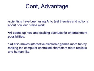 •scientists have been using AI to test theories and notions
about how our brains work
•AI opens up new and exciting avenues for entertainment
possibilities.
• AI also makes interactive electronic games more fun by
making the computer controlled characters more realistic
and human-like.
Cont, Advantage
 