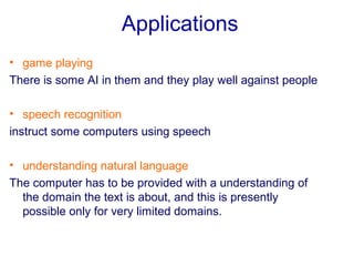Applications
• game playing
There is some AI in them and they play well against people
• speech recognition
instruct some computers using speech
• understanding natural language
The computer has to be provided with a understanding of
the domain the text is about, and this is presently
possible only for very limited domains.
 