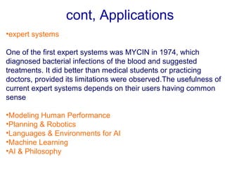 cont, Applications
•expert systems
One of the first expert systems was MYCIN in 1974, which
diagnosed bacterial infections of the blood and suggested
treatments. It did better than medical students or practicing
doctors, provided its limitations were observed.The usefulness of
current expert systems depends on their users having common
sense
•Modeling Human Performance
•Planning & Robotics
•Languages & Environments for AI
•Machine Learning
•AI & Philosophy
 