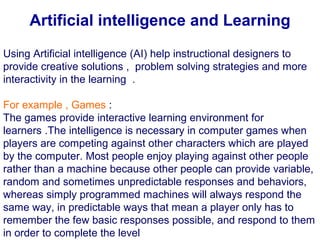 Using Artificial intelligence (AI) help instructional designers to
provide creative solutions , problem solving strategies and more
interactivity in the learning .
For example , Games :
The games provide interactive learning environment for
learners .The intelligence is necessary in computer games when
players are competing against other characters which are played
by the computer. Most people enjoy playing against other people
rather than a machine because other people can provide variable,
random and sometimes unpredictable responses and behaviors,
whereas simply programmed machines will always respond the
same way, in predictable ways that mean a player only has to
remember the few basic responses possible, and respond to them
in order to complete the level
Artificial intelligence and Learning
 