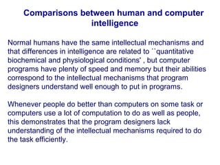 Comparisons between human and computer
intelligence
Normal humans have the same intellectual mechanisms and
that differences in intelligence are related to ``quantitative
biochemical and physiological conditions' , but computer
programs have plenty of speed and memory but their abilities
correspond to the intellectual mechanisms that program
designers understand well enough to put in programs.
Whenever people do better than computers on some task or
computers use a lot of computation to do as well as people,
this demonstrates that the program designers lack
understanding of the intellectual mechanisms required to do
the task efficiently.
 