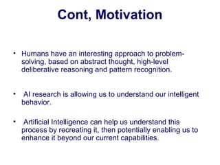 Cont, Motivation
• Humans have an interesting approach to problem-
solving, based on abstract thought, high-level
deliberative reasoning and pattern recognition.
• AI research is allowing us to understand our intelligent
behavior.
• Artificial Intelligence can help us understand this
process by recreating it, then potentially enabling us to
enhance it beyond our current capabilities.
 