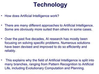 Technology
• How does Artificial Intelligence work?
• There are many different approaches to Artificial Intelligence.
Some are obviously more suited than others in some cases.
• Over the past five decades, AI research has mostly been
focusing on solving specific problems. Numerous solutions
have been devised and improved to do so efficiently and
reliably.
• This explains why the field of Artificial Intelligence is split into
many branches, ranging from Pattern Recognition to Artificial
Life, including Evolutionary Computation and Planning.
 