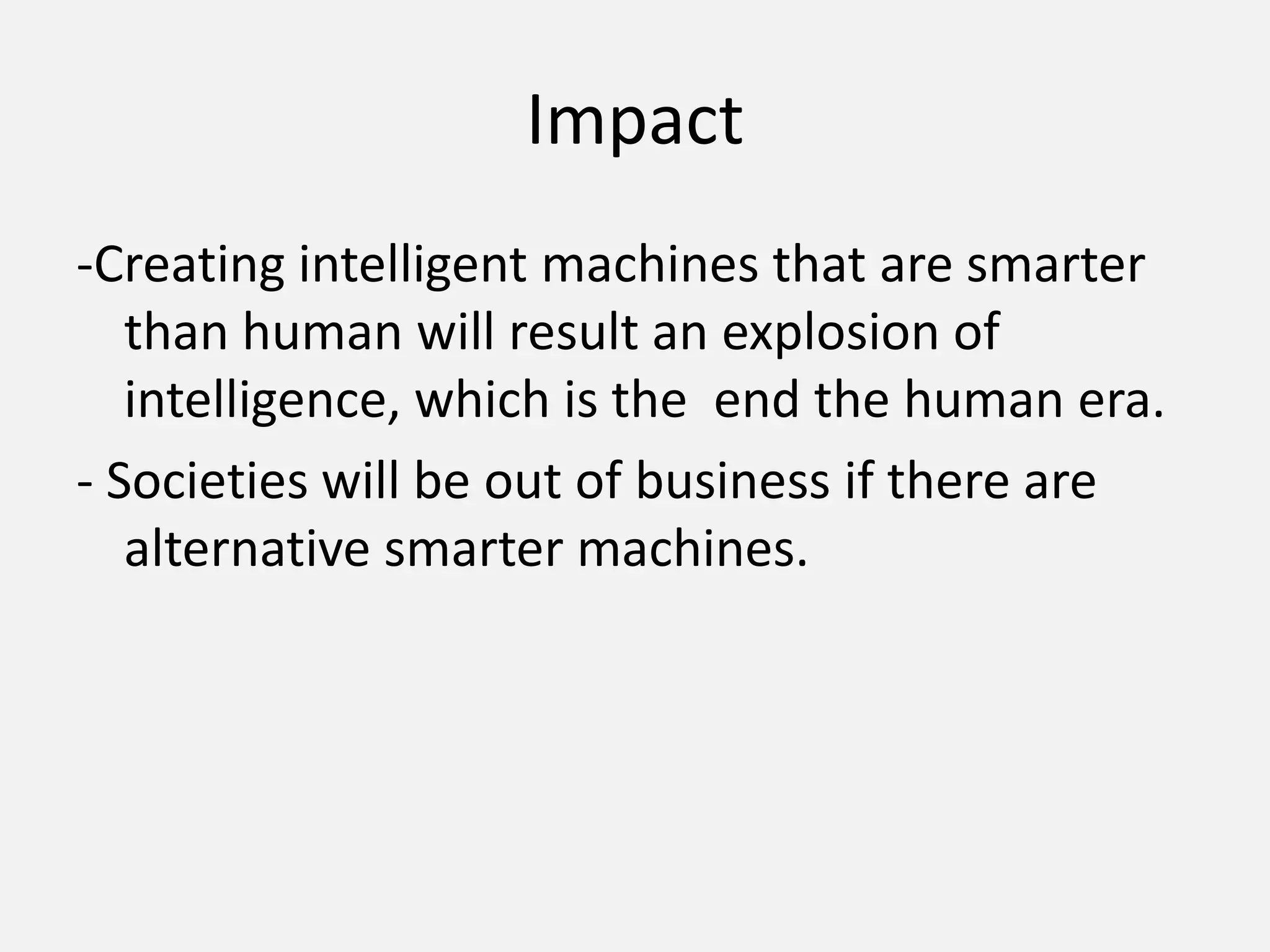 Impact-Creating intelligent machines that are smarter than human will result an explosion of intelligence, which is the  end the human era.- Societies will be out of business if there are alternative smarter machines.