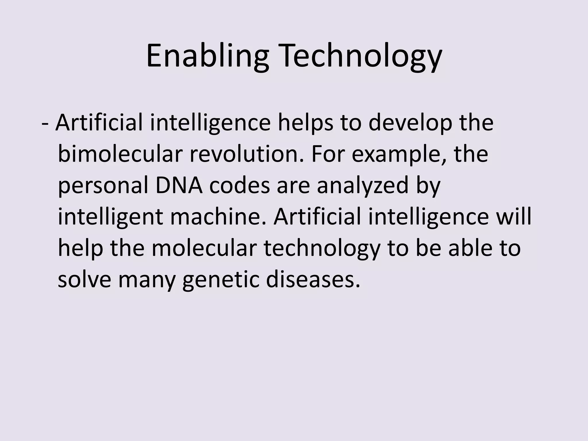 Enabling Technology - Artificial intelligence helps to develop the bimolecular revolution. For example, the personal DNA codes are analyzed by intelligent machine. Artificial intelligence will help the molecular technology to be able to solve many genetic diseases.   