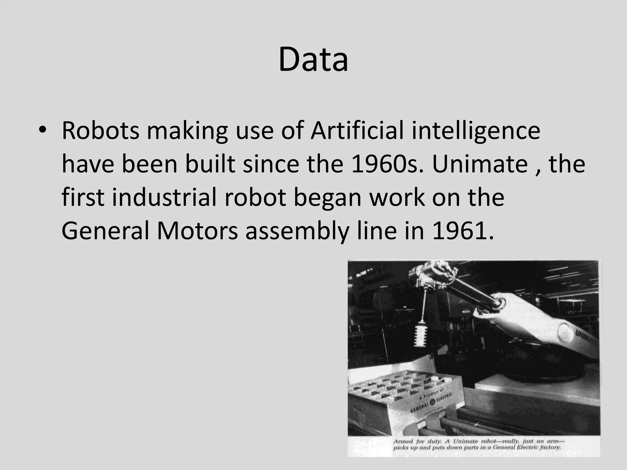 DataRobots making use of Artificial intelligence have been built since the 1960s. Unimate , the first industrial robot began work on the General Motors assembly line in 1961.