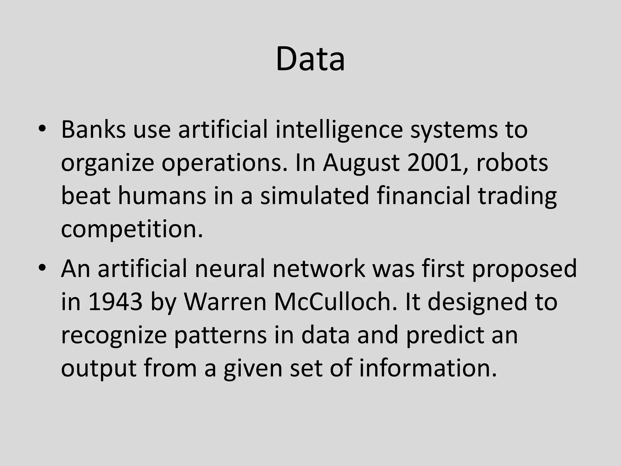 DataBanks use artificial intelligence systems to organize operations. In August 2001, robots beat humans in a simulated financial trading competition.An artificial neural network was first proposed in 1943 by Warren McCulloch. It designed to recognize patterns in data and predict an output from a given set of information.