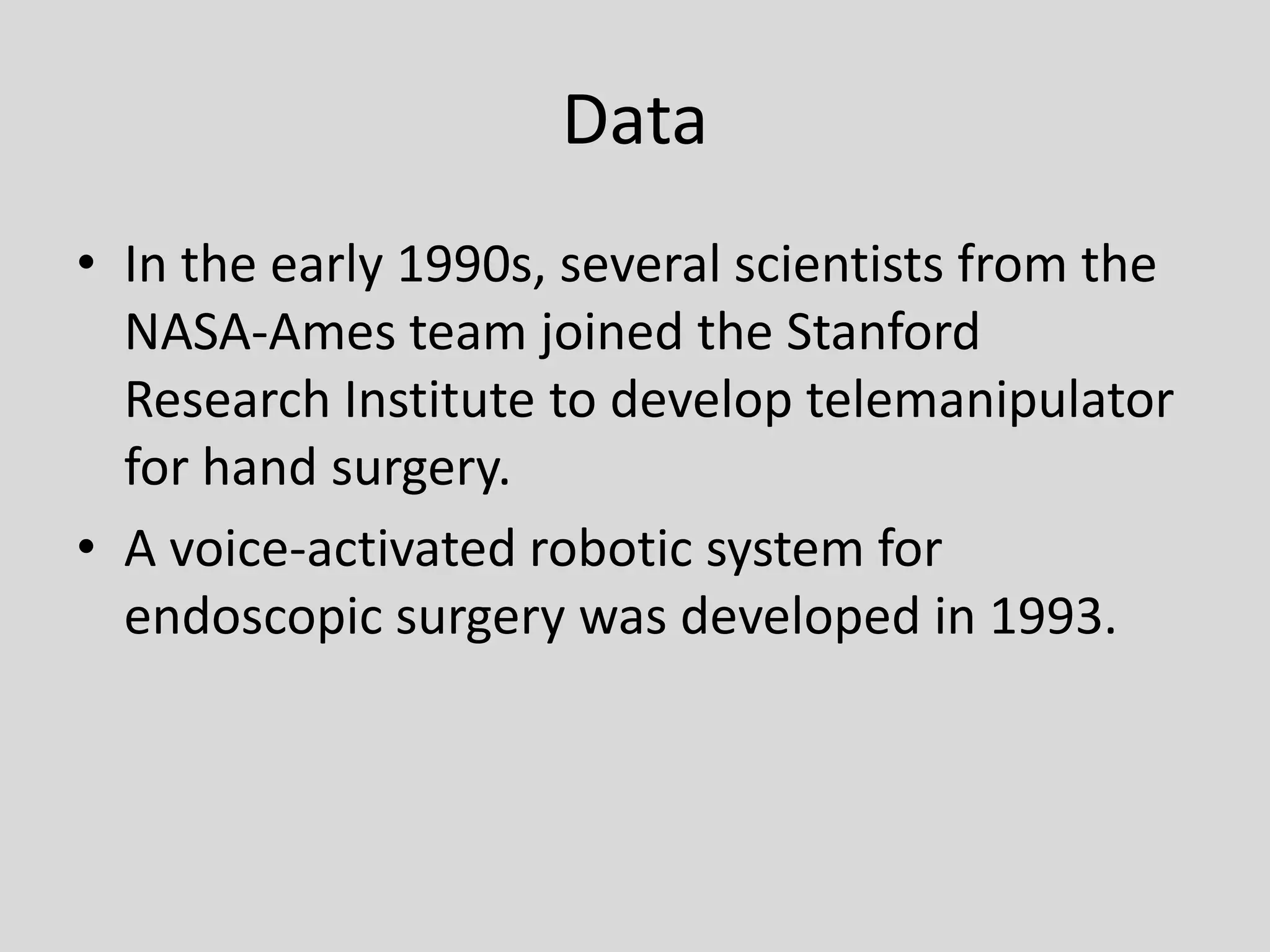 DataIn the early 1990s, several scientists from the NASA-Ames team joined the Stanford Research Institute to develop telemanipulator for hand surgery.A voice-activated robotic system for endoscopic surgery was developed in 1993.